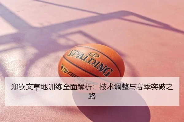 郑钦文草地训练全面解析：技术调整与赛季突破之路