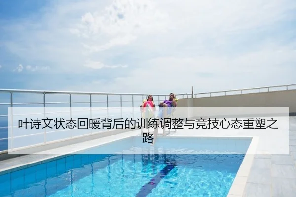 叶诗文状态回暖背后的训练调整与竞技心态重塑之路