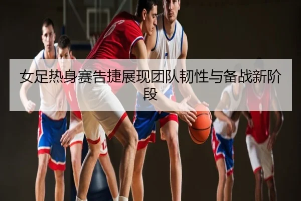 女足热身赛告捷展现团队韧性与备战新阶段