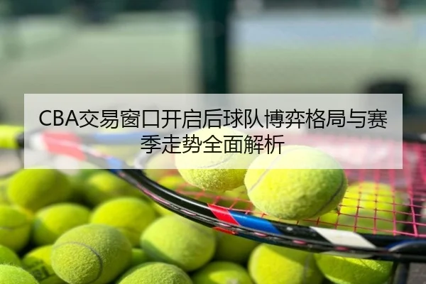 CBA交易窗口开启后球队博弈格局与赛季走势全面解析