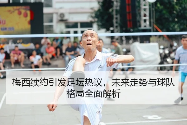 梅西续约引发足坛热议，未来走势与球队格局全面解析