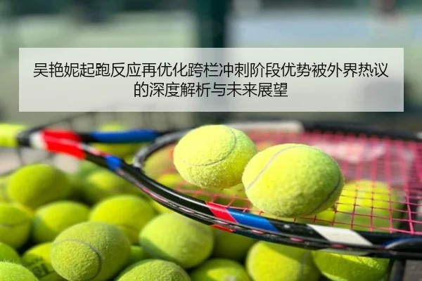 吴艳妮起跑反应再优化跨栏冲刺阶段优势被外界热议的深度解析与未来展望
