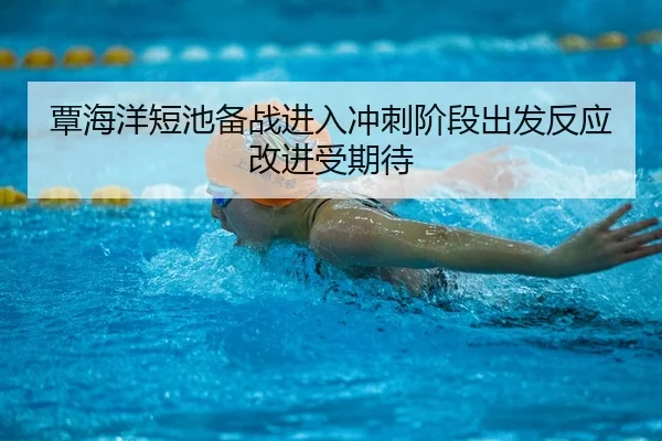 覃海洋短池备战进入冲刺阶段出发反应改进受期待