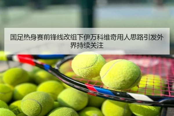 国足热身赛前锋线改组下伊万科维奇用人思路引发外界持续关注