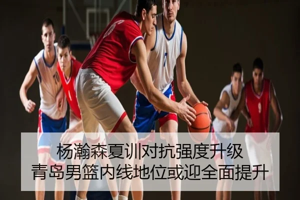 杨瀚森夏训对抗强度升级 青岛男篮内线地位或迎全面提升