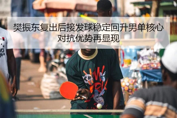 樊振东复出后接发球稳定回升男单核心对抗优势再显现