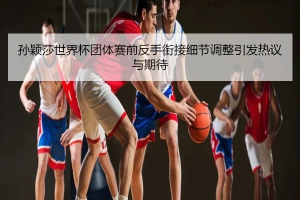 孙颖莎世界杯团体赛前反手衔接细节调整引发热议与期待